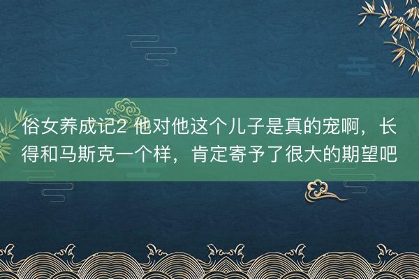 俗女养成记2 他对他这个儿子是真的宠啊，长得和马斯克一个样，肯定寄予了很大的期望吧