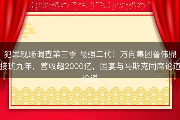 犯罪现场调查第三季 最强二代！万向集团鲁伟鼎接班九年，营收超2000亿，国宴与马斯克同席论道