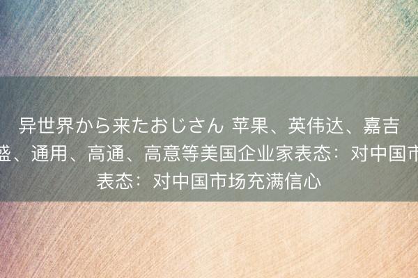 异世界から来たおじさん 苹果、英伟达、嘉吉、花旗、高盛、通用、高通、高意等美国企业家表态：对中国市场充满信心