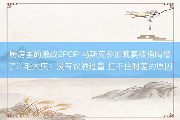 厨房里的激战2POP 马斯克参加晚宴被指喝懵了！毛大庆：没有饮酒过量 扛不住时差的原因