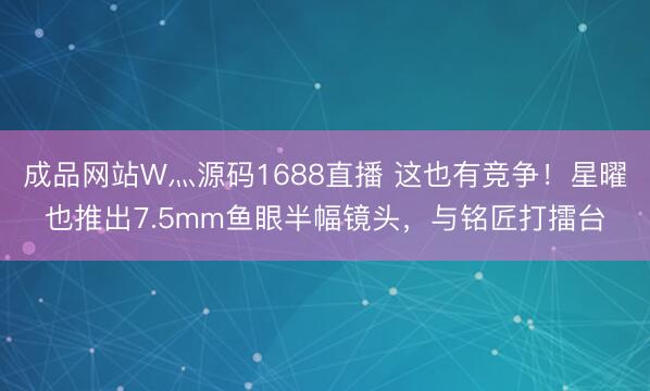 成品网站W灬源码1688直播 这也有竞争！星曜也推出7.5mm鱼眼半幅镜头，与铭匠打擂台