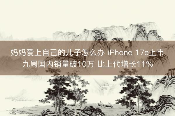 妈妈爱上自己的儿子怎么办 iPhone 17e上市九周国内销量破10万 比上代增长11%