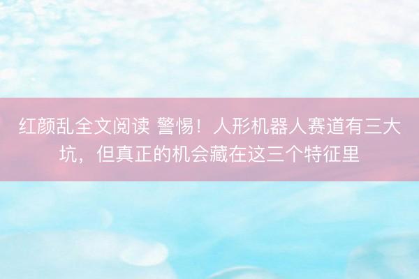红颜乱全文阅读 警惕！人形机器人赛道有三大坑，但真正的机会藏在这三个特征里