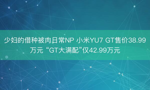 少妇的借种被肉日常NP 小米YU7 GT售价38.99万元 “GT大满配”仅42.99万元