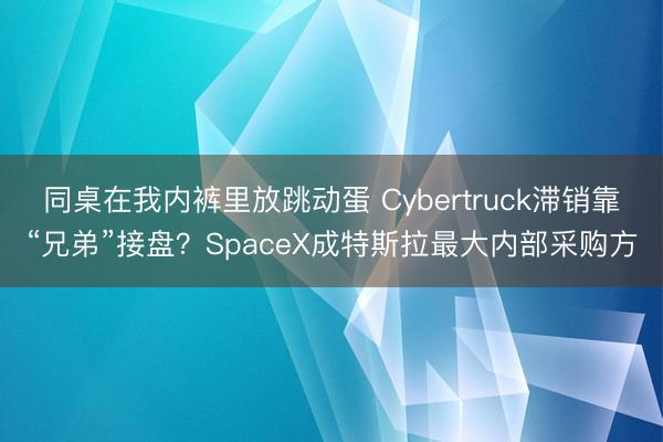 同桌在我内裤里放跳动蛋 Cybertruck滞销靠“兄弟”接盘？SpaceX成特斯拉最大内部采购方
