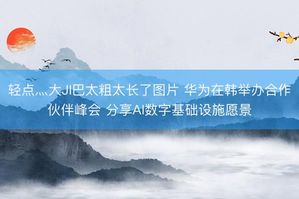 轻点灬大JI巴太粗太长了图片 华为在韩举办合作伙伴峰会 分享AI数字基础设施愿景