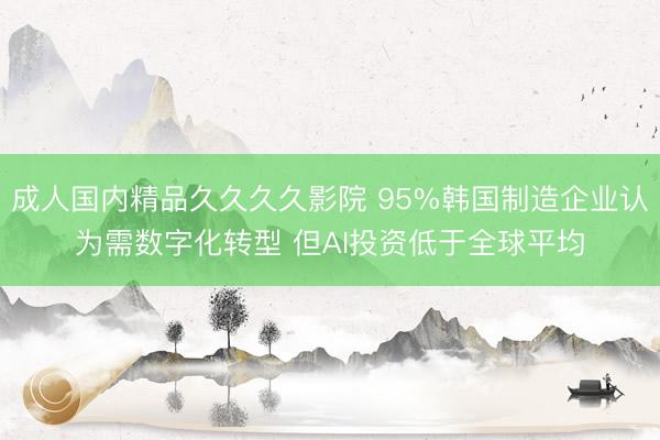 成人国内精品久久久久影院 95%韩国制造企业认为需数字化转型 但AI投资低于全球平均
