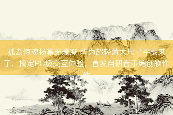 孤岛惊魂杨幂无删减 华为超轻薄大尺寸平板来了，搞定PC级交互体验，首发自研音乐编创软件