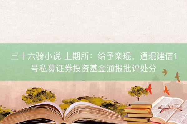 三十六骑小说 上期所：给予栾琨、通琨建信1号私募证券投资基金通报批评处分