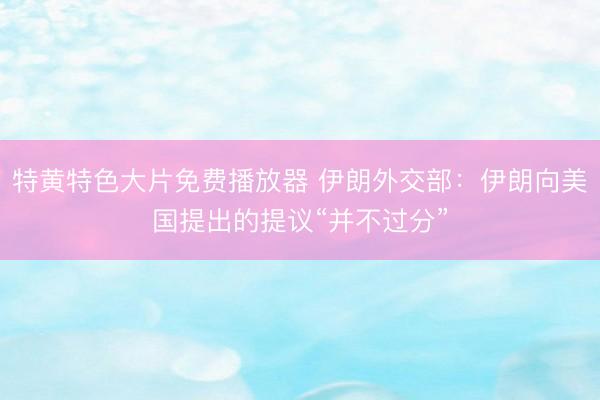 特黄特色大片免费播放器 伊朗外交部：伊朗向美国提出的提议“并不过分”