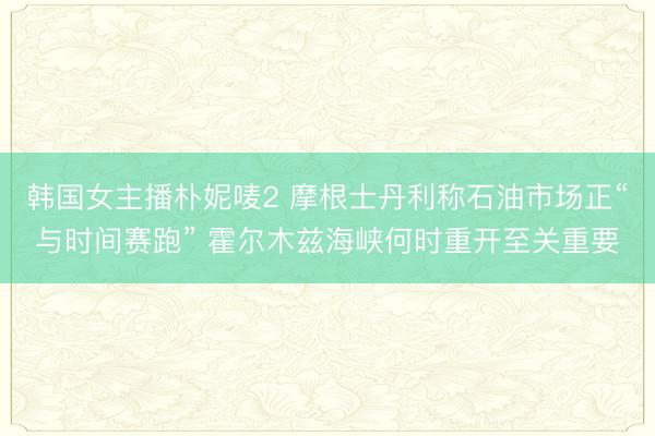 韩国女主播朴妮唛2 摩根士丹利称石油市场正“与时间赛跑” 霍尔木兹海峡何时重开至关重要