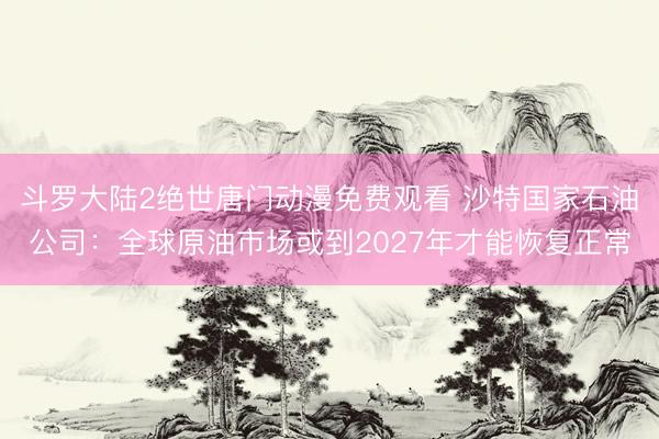 斗罗大陆2绝世唐门动漫免费观看 沙特国家石油公司：全球原油市场或到2027年才能恢复正常