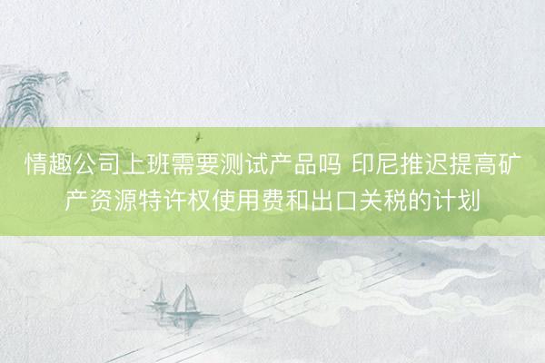 情趣公司上班需要测试产品吗 印尼推迟提高矿产资源特许权使用费和出口关税的计划