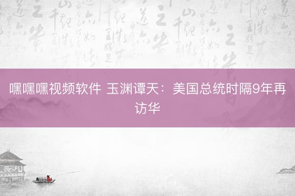 嘿嘿嘿视频软件 玉渊谭天：美国总统时隔9年再访华