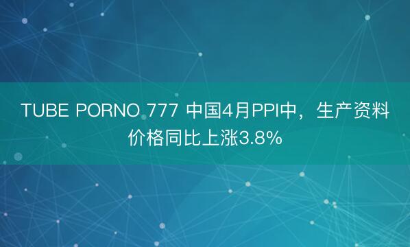 TUBE PORNO 777 中国4月PPI中，生产资料价格同比上涨3.8%