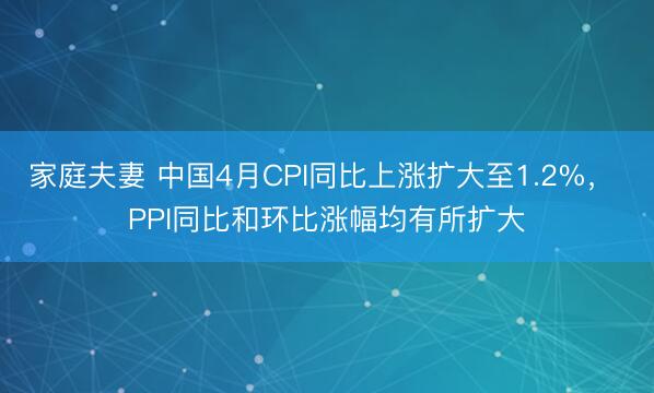 家庭夫妻 中国4月CPI同比上涨扩大至1.2%， PPI同比和环比涨幅均有所扩大