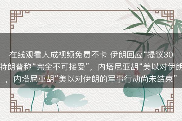 在线观看人成视频免费不卡 伊朗回应“提议30天内撤销石油制裁”，特朗普称“完全不可接受”，内塔尼亚胡“美以对伊朗的军事行动尚未结束”