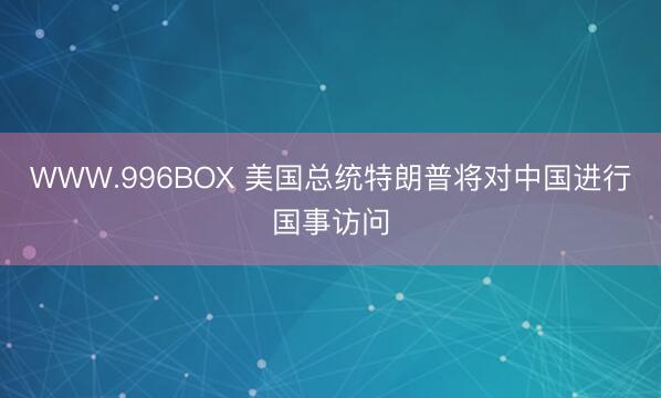 WWW.996BOX 美国总统特朗普将对中国进行国事访问