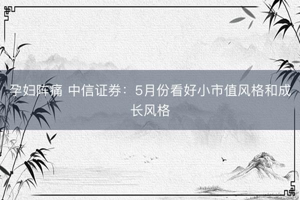 孕妇阵痛 中信证券：5月份看好小市值风格和成长风格