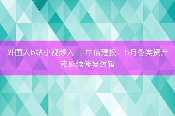 外国人b站小视频入口 中信建投：5月各类资产或延续修复逻辑