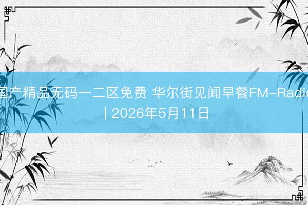 国产精品无码一二区免费 华尔街见闻早餐FM-Radio | 2026年5月11日