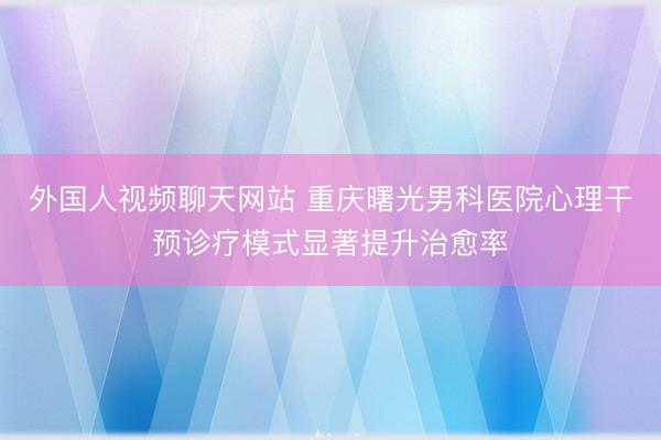 外国人视频聊天网站 重庆曙光男科医院心理干预诊疗模式显著提升治愈率