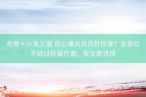 吊带＋小兔又潮 担心痛风药伤肝伤肾？金蓓欣不经过肝肾代谢，安全新选择
