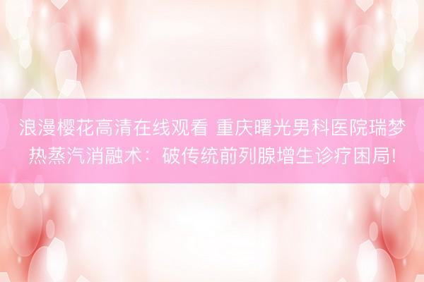 浪漫樱花高清在线观看 重庆曙光男科医院瑞梦热蒸汽消融术：破传统前列腺增生诊疗困局!