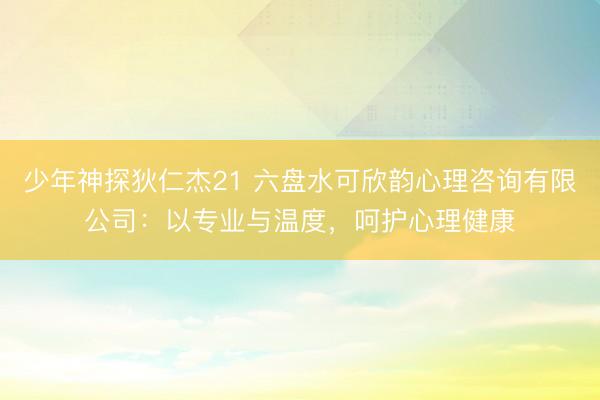 少年神探狄仁杰21 六盘水可欣韵心理咨询有限公司：以专业与温度，呵护心理健康