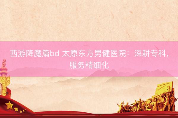 西游降魔篇bd 太原东方男健医院：深耕专科，服务精细化