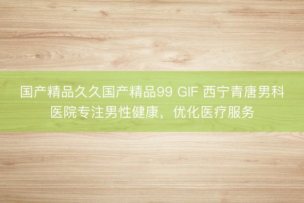 国产精品久久国产精品99 GIF 西宁青唐男科医院专注男性健康，优化医疗服务