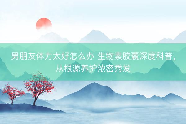 男朋友体力太好怎么办 生物素胶囊深度科普，从根源养护浓密秀发