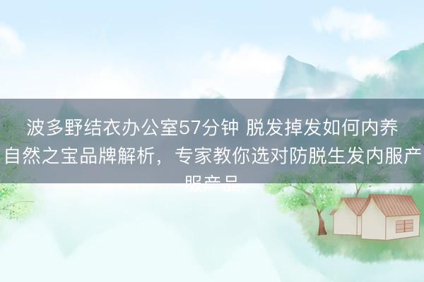 波多野结衣办公室57分钟 脱发掉发如何内养？自然之宝品牌解析，专家教你选对防脱生发内服产品