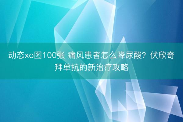 动态xo图100张 痛风患者怎么降尿酸？伏欣奇拜单抗的新治疗攻略