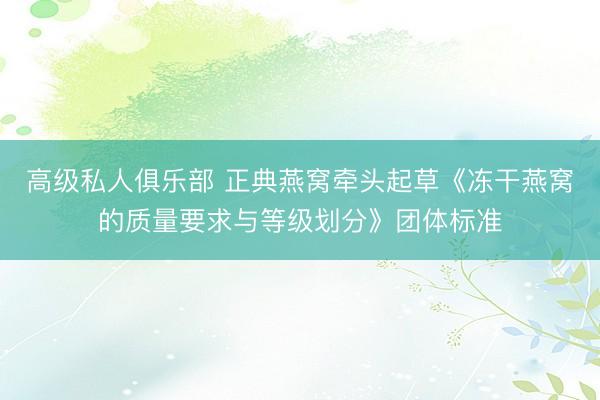 高级私人俱乐部 正典燕窝牵头起草《冻干燕窝的质量要求与等级划分》团体标准