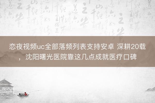恋夜视频uc全部落频列表支持安卓 深耕20载，沈阳曙光医院靠这几点成就医疗口碑