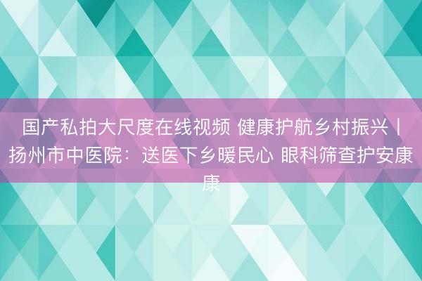国产私拍大尺度在线视频 健康护航乡村振兴丨扬州市中医院:送医下乡暖民心 眼科筛查护安康
