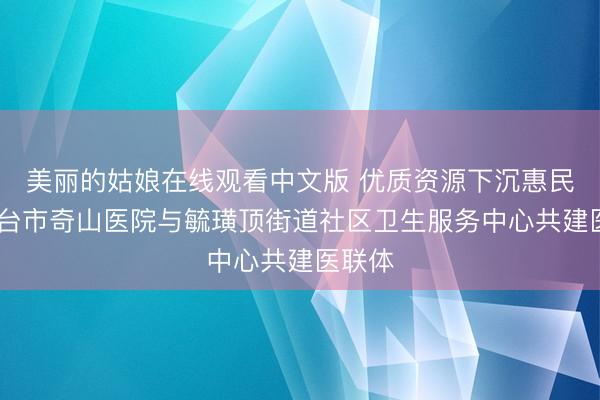 美丽的姑娘在线观看中文版 优质资源下沉惠民生 烟台市奇山医院与毓璜顶街道社区卫生服务中心共建医联体