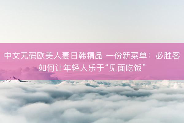 中文无码欧美人妻日韩精品 一份新菜单：必胜客如何让年轻人乐于“见面吃饭”