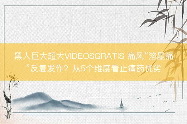黑人巨大超大VIDEOSGRATIS 痛风“溶晶痛”反复发作？从5个维度看止痛药优劣