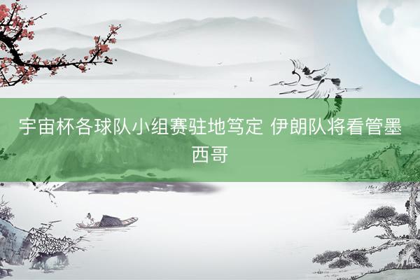 宇宙杯各球队小组赛驻地笃定 伊朗队将看管墨西哥