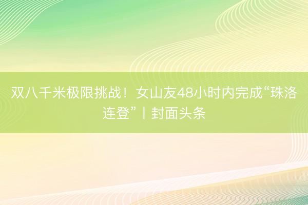 双八千米极限挑战！女山友48小时内完成“珠洛连登”丨封面头条
