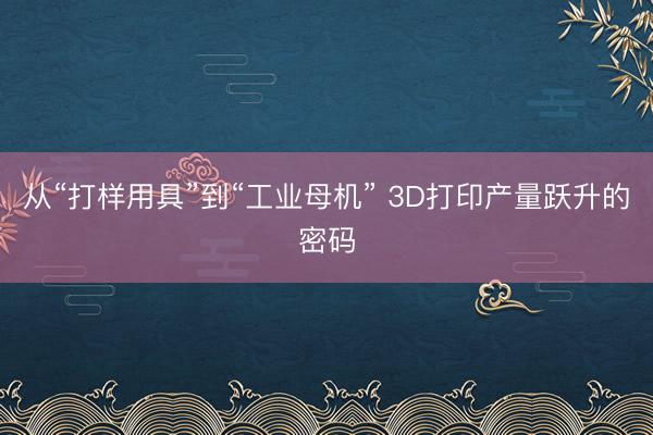 从“打样用具”到“工业母机” 3D打印产量跃升的密码