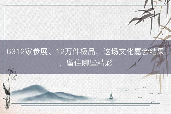 6312家参展、12万件极品，这场文化嘉会结果，留住哪些精彩