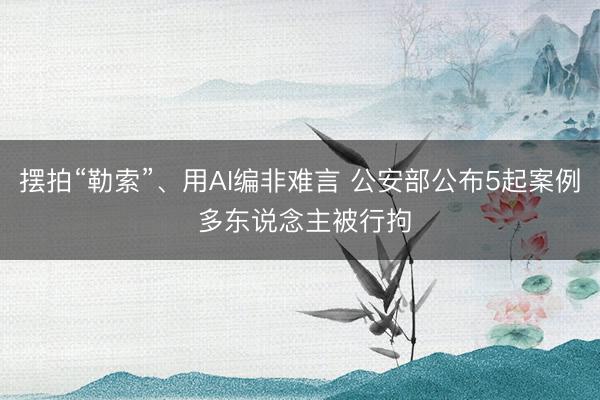 摆拍“勒索”、用AI编非难言 公安部公布5起案例 多东说念主被行拘