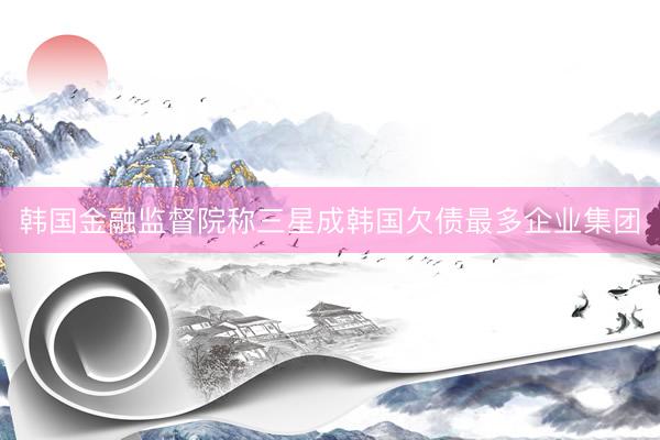 韩国金融监督院称三星成韩国欠债最多企业集团