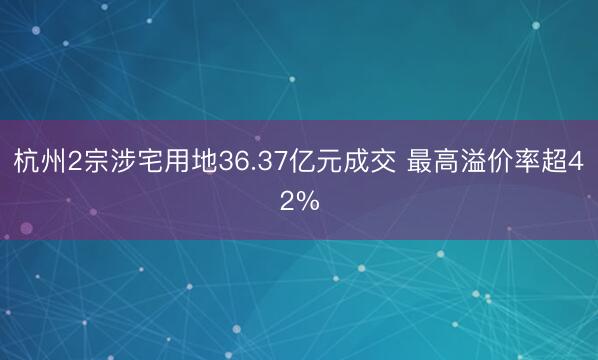 杭州2宗涉宅用地36.37亿元成交 最高溢价率超42%