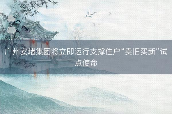 广州安堵集团将立即运行支撑住户“卖旧买新”试点使命