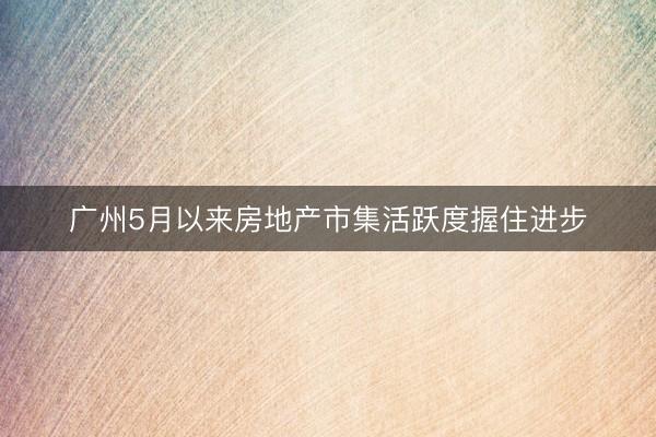 广州5月以来房地产市集活跃度握住进步