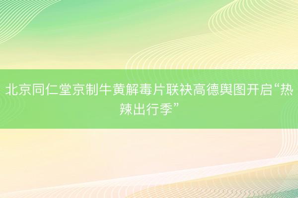 北京同仁堂京制牛黄解毒片联袂高德舆图开启“热辣出行季”